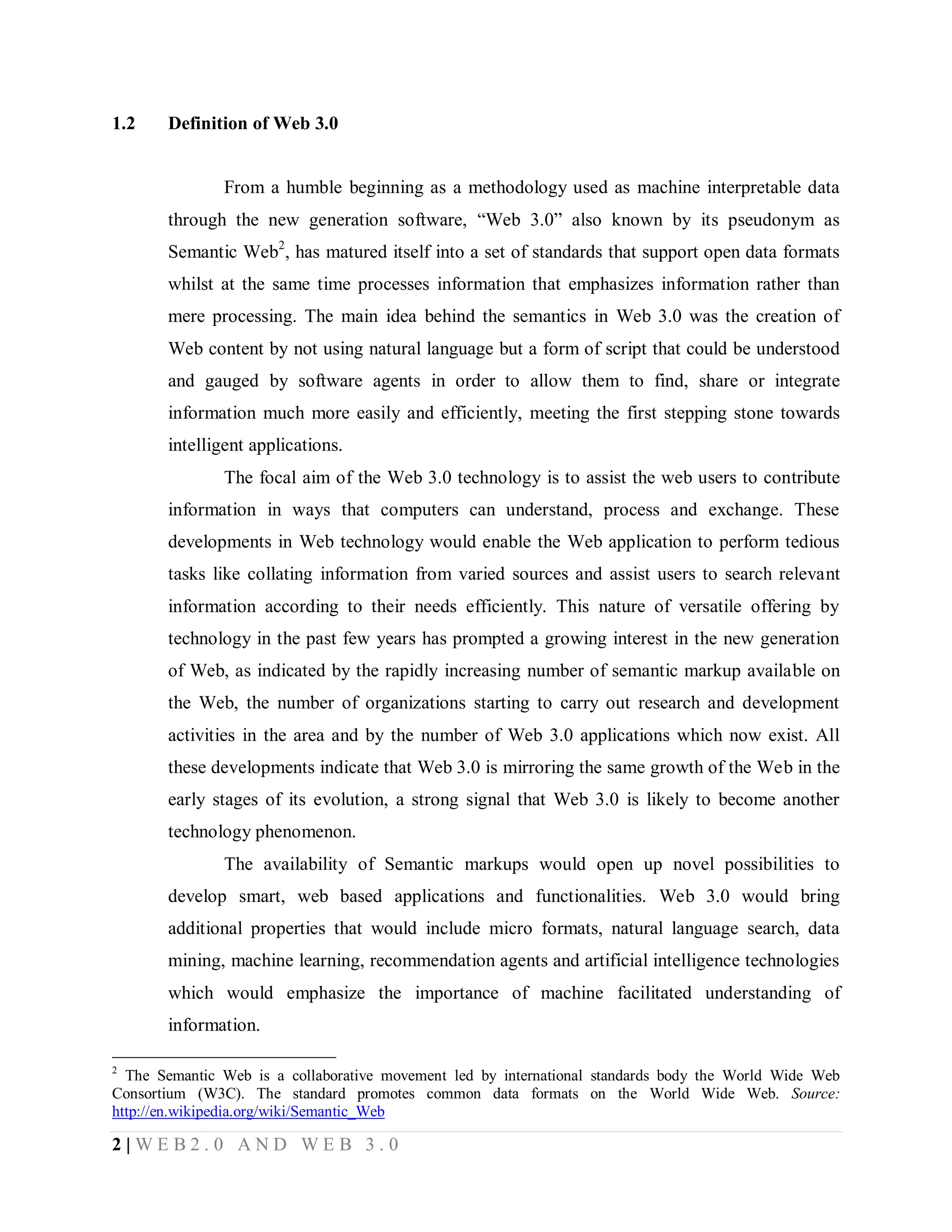 1.2

Definition of Web 3.0

From a humble beginning as a methodology used as machine interpretable data
through the new generation software, “Web 3.0” also known by its pseudonym as
Semantic Web2, has matured itself into a set of standards that support open data formats
whilst at the same time processes information that emphasizes information rather than
mere processing. The main idea behind the semantics in Web 3.0 was the creation of
Web content by not using natural language but a form of script that could be understood
and gauged by software agents in order to allow them to find, share or integrate
information much more easily and efficiently, meeting the first stepping stone towards
intelligent applications.
The focal aim of the Web 3.0 technology is to assist the web users to contribute
information in ways that computers can understand, process and exchange. These
developments in Web technology would enable the Web application to perform tedious
tasks like collating information from varied sources and assist users to search relevant
information according to their needs efficiently. This nature of versatile offering by
technology in the past few years has prompted a growing interest in the new generation
of Web, as indicated by the rapidly increasing number of semantic markup available on
the Web, the number of organizations starting to carry out research and development
activities in the area and by the number of Web 3.0 applications which now exist. All
these developments indicate that Web 3.0 is mirroring the same growth of the Web in the
early stages of its evolution, a strong signal that Web 3.0 is likely to become another
technology phenomenon.
The availability of Semantic markups would open up novel possibilities to
develop smart, web based applications and functionalities. Web 3.0 would bring
additional properties that would include micro formats, natural language search, data
mining, machine learning, recommendation agents and artificial intelligence technologies
which would emphasize the importance of machine facilitated understanding of
information.
2

The Semantic Web is a collaborative movement led by international standards body the World Wide Web
Consortium (W3C). The standard promotes common data formats on the World Wide Web. Source:
http://en.wikipedia.org/wiki/Semantic_Web

2|WEB2.0 AND WEB 3.0

 