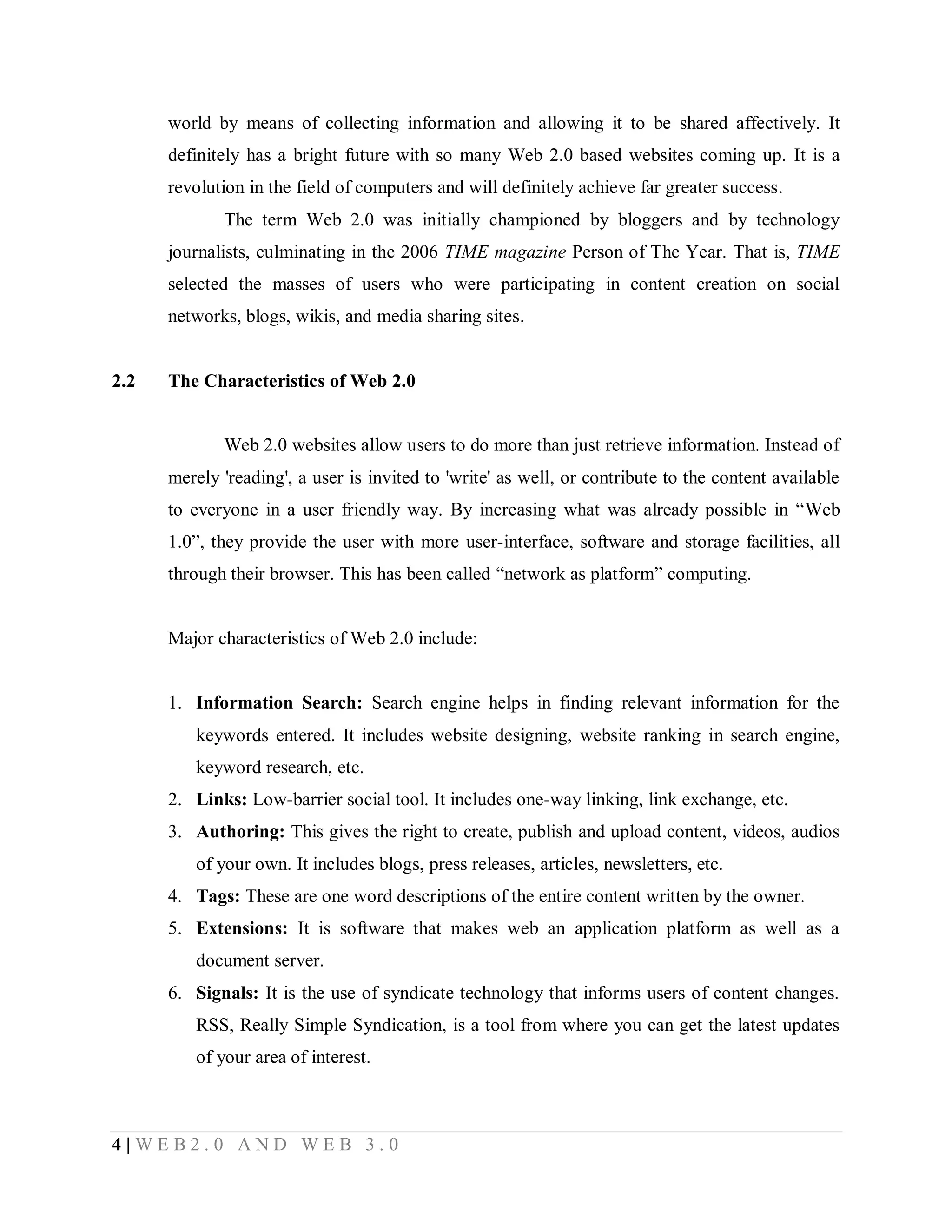 world by means of collecting information and allowing it to be shared affectively. It
definitely has a bright future with so many Web 2.0 based websites coming up. It is a
revolution in the field of computers and will definitely achieve far greater success.
The term Web 2.0 was initially championed by bloggers and by technology
journalists, culminating in the 2006 TIME magazine Person of The Year. That is, TIME
selected the masses of users who were participating in content creation on social
networks, blogs, wikis, and media sharing sites.

2.2

The Characteristics of Web 2.0

Web 2.0 websites allow users to do more than just retrieve information. Instead of
merely 'reading', a user is invited to 'write' as well, or contribute to the content available
to everyone in a user friendly way. By increasing what was already possible in “Web
1.0”, they provide the user with more user-interface, software and storage facilities, all
through their browser. This has been called “network as platform” computing.

Major characteristics of Web 2.0 include:

1. Information Search: Search engine helps in finding relevant information for the
keywords entered. It includes website designing, website ranking in search engine,
keyword research, etc.
2. Links: Low-barrier social tool. It includes one-way linking, link exchange, etc.
3. Authoring: This gives the right to create, publish and upload content, videos, audios
of your own. It includes blogs, press releases, articles, newsletters, etc.
4. Tags: These are one word descriptions of the entire content written by the owner.
5. Extensions: It is software that makes web an application platform as well as a
document server.
6. Signals: It is the use of syndicate technology that informs users of content changes.
RSS, Really Simple Syndication, is a tool from where you can get the latest updates
of your area of interest.

4|WEB2.0 AND WEB 3.0

 