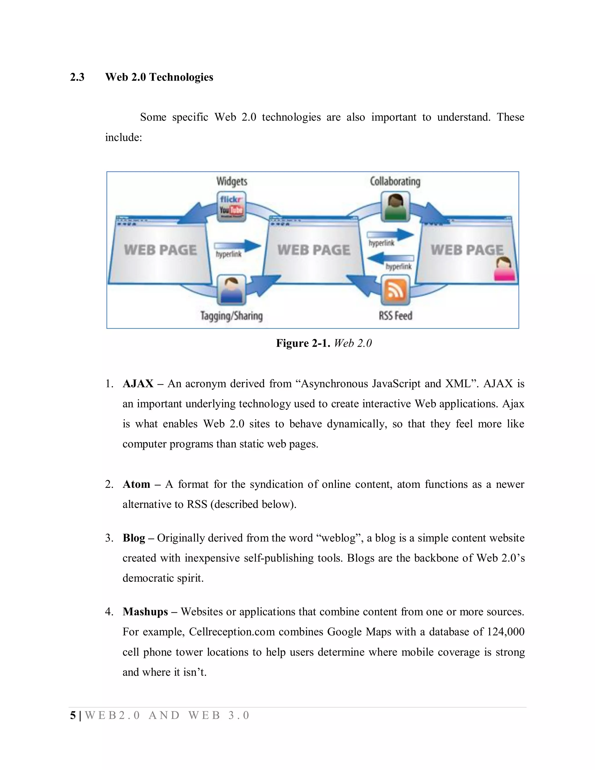 2.3

Web 2.0 Technologies

Some specific Web 2.0 technologies are also important to understand. These
include:

Figure 2-1. Web 2.0
1. AJAX – An acronym derived from “Asynchronous JavaScript and XML”. AJAX is
an important underlying technology used to create interactive Web applications. Ajax
is what enables Web 2.0 sites to behave dynamically, so that they feel more like
computer programs than static web pages.
2. Atom – A format for the syndication of online content, atom functions as a newer
alternative to RSS (described below).
3. Blog – Originally derived from the word “weblog”, a blog is a simple content website
created with inexpensive self-publishing tools. Blogs are the backbone of Web 2.0’s
democratic spirit.
4. Mashups – Websites or applications that combine content from one or more sources.
For example, Cellreception.com combines Google Maps with a database of 124,000
cell phone tower locations to help users determine where mobile coverage is strong
and where it isn’t.

5|WEB2.0 AND WEB 3.0

 