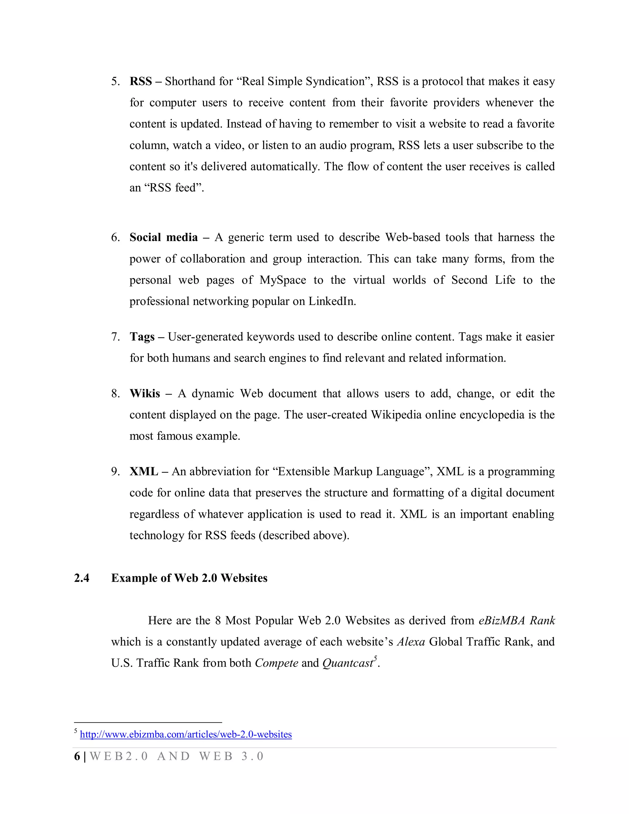 5. RSS – Shorthand for “Real Simple Syndication”, RSS is a protocol that makes it easy
for computer users to receive content from their favorite providers whenever the
content is updated. Instead of having to remember to visit a website to read a favorite
column, watch a video, or listen to an audio program, RSS lets a user subscribe to the
content so it's delivered automatically. The flow of content the user receives is called
an “RSS feed”.

6. Social media – A generic term used to describe Web-based tools that harness the
power of collaboration and group interaction. This can take many forms, from the
personal web pages of MySpace to the virtual worlds of Second Life to the
professional networking popular on LinkedIn.
7. Tags – User-generated keywords used to describe online content. Tags make it easier
for both humans and search engines to find relevant and related information.
8. Wikis – A dynamic Web document that allows users to add, change, or edit the
content displayed on the page. The user-created Wikipedia online encyclopedia is the
most famous example.
9. XML – An abbreviation for “Extensible Markup Language”, XML is a programming
code for online data that preserves the structure and formatting of a digital document
regardless of whatever application is used to read it. XML is an important enabling
technology for RSS feeds (described above).

2.4

Example of Web 2.0 Websites

Here are the 8 Most Popular Web 2.0 Websites as derived from eBizMBA Rank
which is a constantly updated average of each website’s Alexa Global Traffic Rank, and
U.S. Traffic Rank from both Compete and Quantcast5.

5

http://www.ebizmba.com/articles/web-2.0-websites

6|WEB2.0 AND WEB 3.0

 