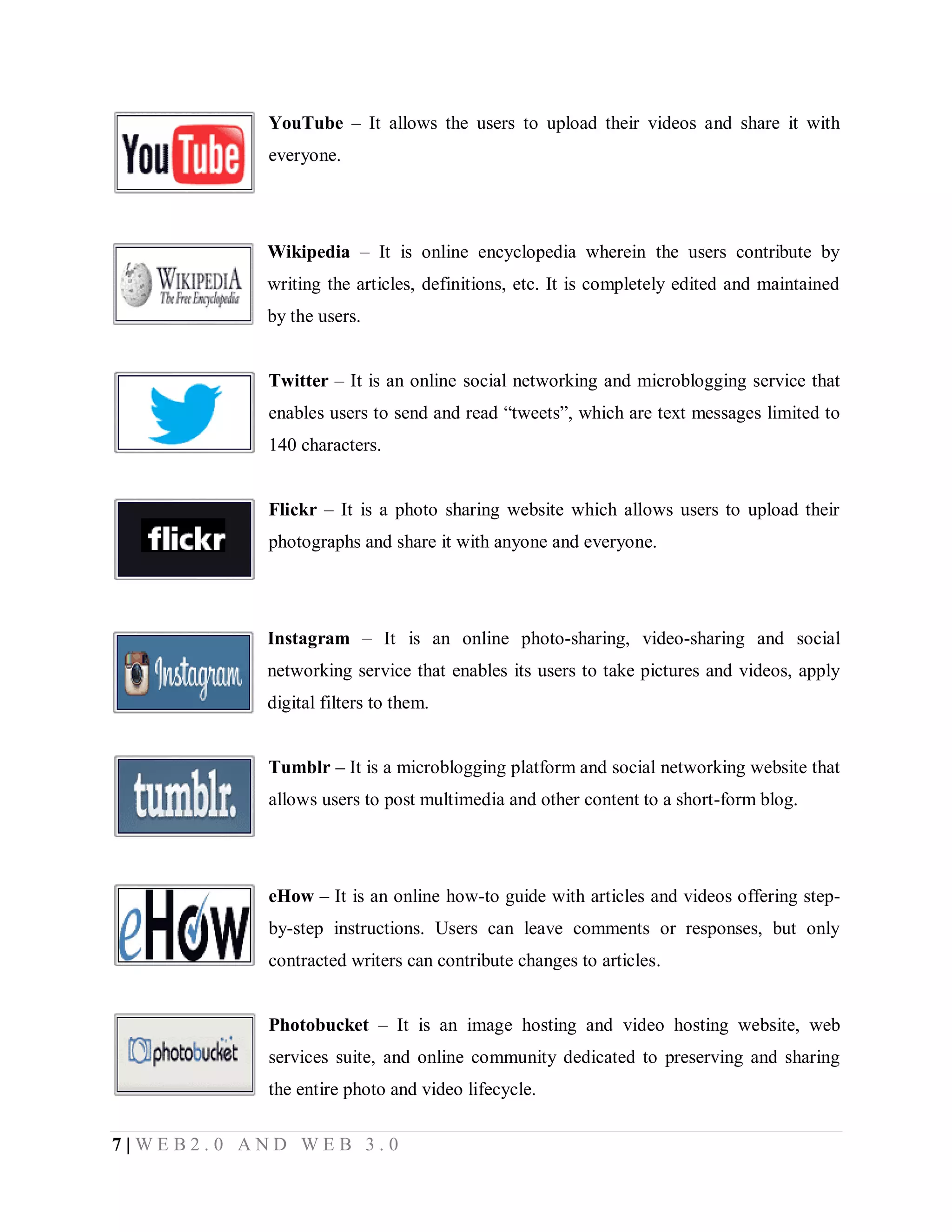 YouTube – It allows the users to upload their videos and share it with
everyone.

Wikipedia – It is online encyclopedia wherein the users contribute by
writing the articles, definitions, etc. It is completely edited and maintained
by the users.
Twitter – It is an online social networking and microblogging service that
enables users to send and read “tweets”, which are text messages limited to
140 characters.
Flickr – It is a photo sharing website which allows users to upload their
photographs and share it with anyone and everyone.

Instagram – It is an online photo-sharing, video-sharing and social
networking service that enables its users to take pictures and videos, apply
digital filters to them.
Tumblr – It is a microblogging platform and social networking website that
allows users to post multimedia and other content to a short-form blog.

eHow – It is an online how-to guide with articles and videos offering stepby-step instructions. Users can leave comments or responses, but only
contracted writers can contribute changes to articles.
Photobucket – It is an image hosting and video hosting website, web
services suite, and online community dedicated to preserving and sharing
the entire photo and video lifecycle.
7|WEB2.0 AND WEB 3.0

 