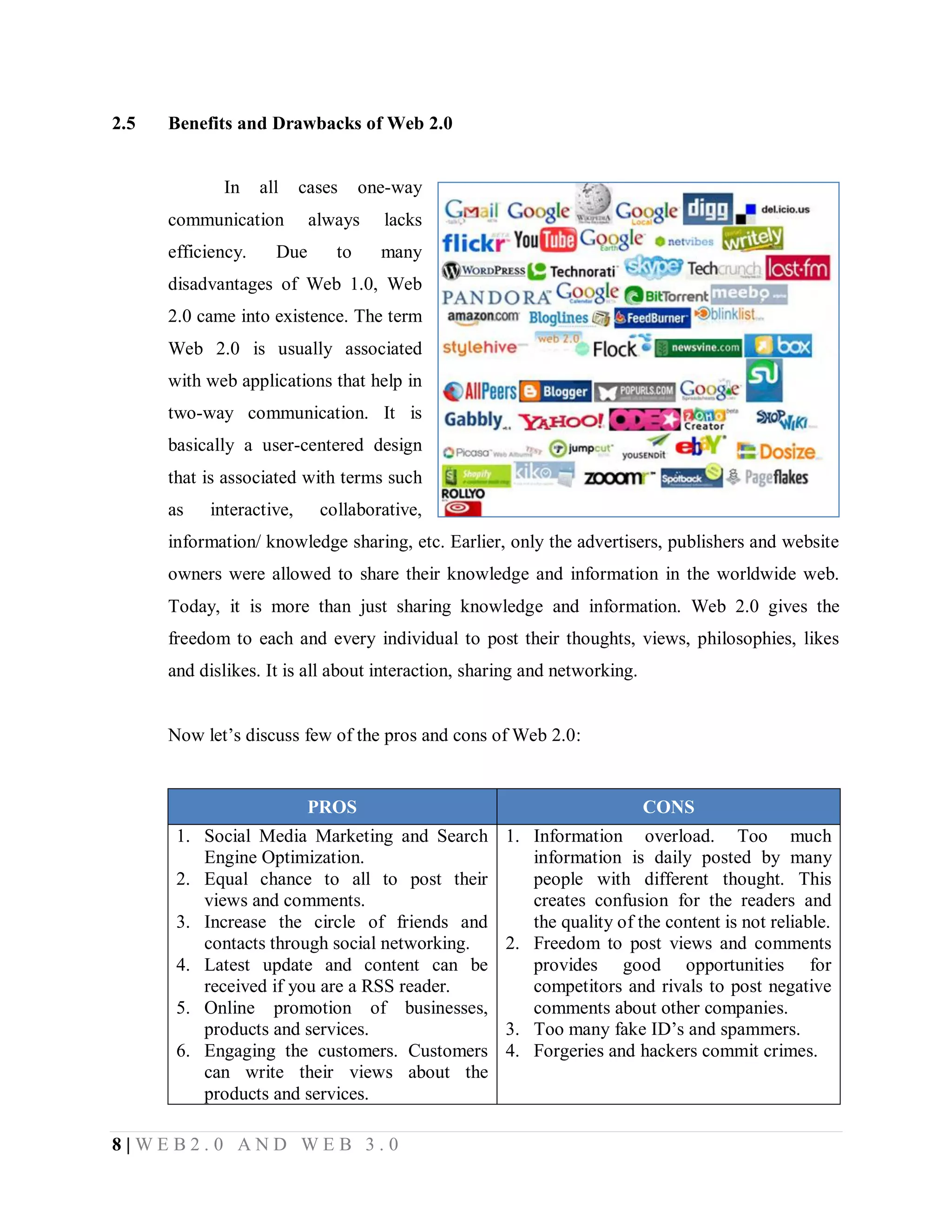 2.5

Benefits and Drawbacks of Web 2.0

In

all

cases

communication
efficiency.

Due

one-way

always
to

lacks
many

disadvantages of Web 1.0, Web
2.0 came into existence. The term
Web 2.0 is usually associated
with web applications that help in
two-way communication. It is
basically a user-centered design
that is associated with terms such
as

interactive,

collaborative,

information/ knowledge sharing, etc. Earlier, only the advertisers, publishers and website
owners were allowed to share their knowledge and information in the worldwide web.
Today, it is more than just sharing knowledge and information. Web 2.0 gives the
freedom to each and every individual to post their thoughts, views, philosophies, likes
and dislikes. It is all about interaction, sharing and networking.
Now let’s discuss few of the pros and cons of Web 2.0:

PROS

CONS

1. Social Media Marketing and Search
Engine Optimization.
2. Equal chance to all to post their
views and comments.
3. Increase the circle of friends and
contacts through social networking.
4. Latest update and content can be
received if you are a RSS reader.
5. Online promotion of businesses,
products and services.
6. Engaging the customers. Customers
can write their views about the
products and services.

1. Information overload. Too much
information is daily posted by many
people with different thought. This
creates confusion for the readers and
the quality of the content is not reliable.
2. Freedom to post views and comments
provides good opportunities for
competitors and rivals to post negative
comments about other companies.
3. Too many fake ID’s and spammers.
4. Forgeries and hackers commit crimes.

8|WEB2.0 AND WEB 3.0

 