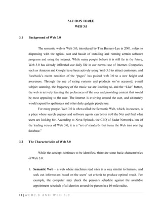 SECTION THREE
WEB 3.0

3.1

Background of Web 3.0

The semantic web or Web 3.0, introduced by Tim Berners-Lee in 2001, refers to
dispensing with the typical cost and hassle of installing and running certain software
programs and using the internet. While many people believe it is still far in the future,
Web 3.0 has already infiltrated our daily life in our normal use of Internet. Companies
such as Amazon and Google have been actively using Web 3.0 to attract customers, and
Facebook’s recent rendition of the “pages” has pushed web 3.0 to a new height and
awareness. Through the use of rating systems and products we’ve accessed, e-mail
subject scanning, the frequency of the music we are listening to, and the “Like” button,
the web is actively learning the preferences of the user and providing content that would
be most appealing to the user. The Internet is evolving around the user, and ultimately
would expand to appliances and other daily gadgets people use.
For many people, Web 3.0 is often called the Semantic Web, which, in essence, is
a place where search engines and software agents can better troll the Net and find what
users are looking for. According to Nova Spivack, the CEO of Radar Networks, one of
the leading voices of Web 3.0, it is a “set of standards that turns the Web into one big
database.”

3.2

The Characteristics of Web 3.0

While the concept continues to be identified, there are some basic characteristics
of Web 3.0:
1. Semantic Web – a web where machines read sites in a way similar to humans, and
seek out information based on the users’ set criteria to produce optimal result. For
example, the computer may check the person’s schedule against the available
appointment schedule of all dentists around the person in a 10-mile radius.
10 | W E B 2 . 0 A N D W E B 3 . 0

 