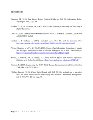 REFERENCES

Baumann, M. (2010). Pew Report: Expert Opinion Divided on Web 3.0. Information Today,
July/August 2010, 27(7), 11.
Franklin, T. & van Harmelen, M. (2007). Web 2.0 for Content for Learning and Teaching in
Higher Education.
Gray, R. (2009). Three's a cloud. Human Resources, 39-40,42. Retrieved October 10, 2010, from
ABI/INFORM Global.
Hendler, J. & Golbeck, J. (2007). Metcalfe's Law, Web 2.0, and the Semantic Web.
http://www.cs.umd.edu/~golbeck/downloads/Web20-SW-JWS-webVersion.pdf.
Higher Education in a Web 2.0 World. (2009). Report of an independent Committee of Inquiry
into the impact on higher education of students’ widespread use of Web 2.0 technologies.
http://www.jisc.ac.uk/media/documents/publications/heweb20rptv1.pdf.
Katona, Z, Zubcsek, P.P. & Sarvary, M. (2009). Network Effects and Personal Influences:
Diffusion of an Online Social Network. http://www.cs.bme.hu/~zskatona/pdf/diff.pdf
Kroeker, K. (2010). Engineering the Web's Third Decade. Communications of the ACM, New
York: Mar 2010. 53(3), 16-18.
William Laurent. (2010). Where We're Headed with Web 3.0: Not a gilded age or paradigm
shift, but social interaction will increasingly drive business. Information Management,
July 1, 2010, Vol. 20, Iss. 4, pg. 40.

17 | W E B 2 . 0 A N D W E B 3 . 0

 
