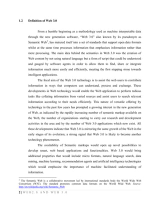 1.2

Definition of Web 3.0

From a humble beginning as a methodology used as machine interpretable data
through the new generation software, “Web 3.0” also known by its pseudonym as
Semantic Web2, has matured itself into a set of standards that support open data formats
whilst at the same time processes information that emphasizes information rather than
mere processing. The main idea behind the semantics in Web 3.0 was the creation of
Web content by not using natural language but a form of script that could be understood
and gauged by software agents in order to allow them to find, share or integrate
information much more easily and efficiently, meeting the first stepping stone towards
intelligent applications.
The focal aim of the Web 3.0 technology is to assist the web users to contribute
information in ways that computers can understand, process and exchange. These
developments in Web technology would enable the Web application to perform tedious
tasks like collating information from varied sources and assist users to search relevant
information according to their needs efficiently. This nature of versatile offering by
technology in the past few years has prompted a growing interest in the new generation
of Web, as indicated by the rapidly increasing number of semantic markup available on
the Web, the number of organizations starting to carry out research and development
activities in the area and by the number of Web 3.0 applications which now exist. All
these developments indicate that Web 3.0 is mirroring the same growth of the Web in the
early stages of its evolution, a strong signal that Web 3.0 is likely to become another
technology phenomenon.
The availability of Semantic markups would open up novel possibilities to
develop smart, web based applications and functionalities. Web 3.0 would bring
additional properties that would include micro formats, natural language search, data
mining, machine learning, recommendation agents and artificial intelligence technologies
which would emphasize the importance of machine facilitated understanding of
information.
2

The Semantic Web is a collaborative movement led by international standards body the World Wide Web
Consortium (W3C). The standard promotes common data formats on the World Wide Web. Source:
http://en.wikipedia.org/wiki/Semantic_Web

2|WEB2.0 AND WEB 3.0

 
