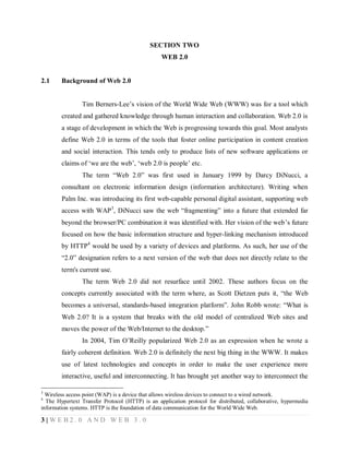 SECTION TWO
WEB 2.0

2.1

Background of Web 2.0
Tim Berners-Lee’s vision of the World Wide Web (WWW) was for a tool which
created and gathered knowledge through human interaction and collaboration. Web 2.0 is
a stage of development in which the Web is progressing towards this goal. Most analysts
define Web 2.0 in terms of the tools that foster online participation in content creation
and social interaction. This tends only to produce lists of new software applications or
claims of ‘we are the web’, ‘web 2.0 is people’ etc.
The term “Web 2.0” was first used in January 1999 by Darcy DiNucci, a
consultant on electronic information design (information architecture). Writing when
Palm Inc. was introducing its first web-capable personal digital assistant, supporting web
access with WAP 3, DiNucci saw the web “fragmenting” into a future that extended far
beyond the browser/PC combination it was identified with. Her vision of the web’s future
focused on how the basic information structure and hyper-linking mechanism introduced
by HTTP4 would be used by a variety of devices and platforms. As such, her use of the
“2.0” designation refers to a next version of the web that does not directly relate to the
term's current use.
The term Web 2.0 did not resurface until 2002. These authors focus on the
concepts currently associated with the term where, as Scott Dietzen puts it, “the Web
becomes a universal, standards-based integration platform”. John Robb wrote: “What is
Web 2.0? It is a system that breaks with the old model of centralized Web sites and
moves the power of the Web/Internet to the desktop.”
In 2004, Tim O’Reilly popularized Web 2.0 as an expression when he wrote a
fairly coherent definition. Web 2.0 is definitely the next big thing in the WWW. It makes
use of latest technologies and concepts in order to make the user experience more
interactive, useful and interconnecting. It has brought yet another way to interconnect the

3

Wireless access point (WAP) is a device that allows wireless devices to connect to a wired network.
The Hypertext Transfer Protocol (HTTP) is an application protocol for distributed, collaborative, hypermedia
information systems. HTTP is the foundation of data communication for the World Wide Web.
4

3|WEB2.0 AND WEB 3.0

 