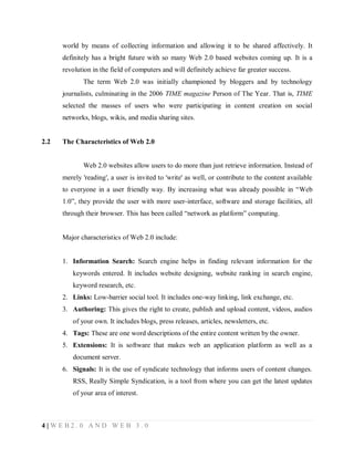 world by means of collecting information and allowing it to be shared affectively. It
definitely has a bright future with so many Web 2.0 based websites coming up. It is a
revolution in the field of computers and will definitely achieve far greater success.
The term Web 2.0 was initially championed by bloggers and by technology
journalists, culminating in the 2006 TIME magazine Person of The Year. That is, TIME
selected the masses of users who were participating in content creation on social
networks, blogs, wikis, and media sharing sites.

2.2

The Characteristics of Web 2.0

Web 2.0 websites allow users to do more than just retrieve information. Instead of
merely 'reading', a user is invited to 'write' as well, or contribute to the content available
to everyone in a user friendly way. By increasing what was already possible in “Web
1.0”, they provide the user with more user-interface, software and storage facilities, all
through their browser. This has been called “network as platform” computing.

Major characteristics of Web 2.0 include:

1. Information Search: Search engine helps in finding relevant information for the
keywords entered. It includes website designing, website ranking in search engine,
keyword research, etc.
2. Links: Low-barrier social tool. It includes one-way linking, link exchange, etc.
3. Authoring: This gives the right to create, publish and upload content, videos, audios
of your own. It includes blogs, press releases, articles, newsletters, etc.
4. Tags: These are one word descriptions of the entire content written by the owner.
5. Extensions: It is software that makes web an application platform as well as a
document server.
6. Signals: It is the use of syndicate technology that informs users of content changes.
RSS, Really Simple Syndication, is a tool from where you can get the latest updates
of your area of interest.

4|WEB2.0 AND WEB 3.0

 