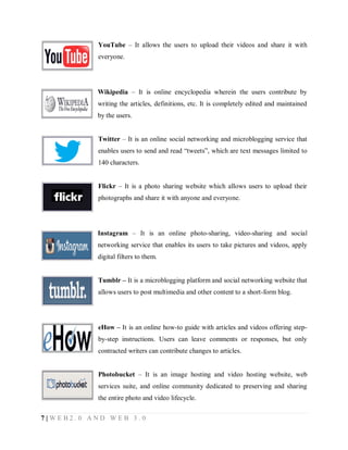 YouTube – It allows the users to upload their videos and share it with
everyone.

Wikipedia – It is online encyclopedia wherein the users contribute by
writing the articles, definitions, etc. It is completely edited and maintained
by the users.
Twitter – It is an online social networking and microblogging service that
enables users to send and read “tweets”, which are text messages limited to
140 characters.
Flickr – It is a photo sharing website which allows users to upload their
photographs and share it with anyone and everyone.

Instagram – It is an online photo-sharing, video-sharing and social
networking service that enables its users to take pictures and videos, apply
digital filters to them.
Tumblr – It is a microblogging platform and social networking website that
allows users to post multimedia and other content to a short-form blog.

eHow – It is an online how-to guide with articles and videos offering stepby-step instructions. Users can leave comments or responses, but only
contracted writers can contribute changes to articles.
Photobucket – It is an image hosting and video hosting website, web
services suite, and online community dedicated to preserving and sharing
the entire photo and video lifecycle.
7|WEB2.0 AND WEB 3.0

 