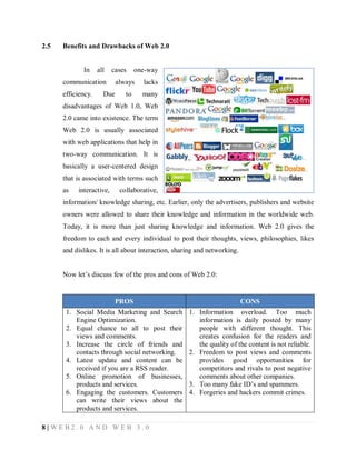 2.5

Benefits and Drawbacks of Web 2.0

In

all

cases

communication
efficiency.

Due

one-way

always
to

lacks
many

disadvantages of Web 1.0, Web
2.0 came into existence. The term
Web 2.0 is usually associated
with web applications that help in
two-way communication. It is
basically a user-centered design
that is associated with terms such
as

interactive,

collaborative,

information/ knowledge sharing, etc. Earlier, only the advertisers, publishers and website
owners were allowed to share their knowledge and information in the worldwide web.
Today, it is more than just sharing knowledge and information. Web 2.0 gives the
freedom to each and every individual to post their thoughts, views, philosophies, likes
and dislikes. It is all about interaction, sharing and networking.
Now let’s discuss few of the pros and cons of Web 2.0:

PROS

CONS

1. Social Media Marketing and Search
Engine Optimization.
2. Equal chance to all to post their
views and comments.
3. Increase the circle of friends and
contacts through social networking.
4. Latest update and content can be
received if you are a RSS reader.
5. Online promotion of businesses,
products and services.
6. Engaging the customers. Customers
can write their views about the
products and services.

1. Information overload. Too much
information is daily posted by many
people with different thought. This
creates confusion for the readers and
the quality of the content is not reliable.
2. Freedom to post views and comments
provides good opportunities for
competitors and rivals to post negative
comments about other companies.
3. Too many fake ID’s and spammers.
4. Forgeries and hackers commit crimes.

8|WEB2.0 AND WEB 3.0

 