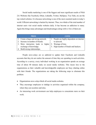 Social media marketing is one of the biggest and most significant results of Web
2.0. Websites like Facebook, Orkut, LinkedIn, Twitter, MySpace, You Tube, etc are the
top visited websites. It is because networking is one of the most essential needs in today’s
world. Efficient networking is backed by internet. Thus, two-thirds of the total number of
internet users visit social media websites daily. It has become an addiction to many.
Again this brings many advantages and disadvantages along with it. Few of them are:

PROS

CONS

1. Create a large and strong network.
1. People are highly dependent on internet
2. Increase in number of friends.
to network.
3. More interaction leads to higher 2. Wastage of time.
exchange of knowledge.
3. High number of frauds and hackers.
4. Build strong relationships.
People now-a-days are so addicted to update their Facebook and LinkedIn
accounts that they do not realize the amount of time they are spending in such activities.
According to a survey, every individual working in an organization spends an average
time of about 40 minutes daily on social media websites. This incurs loss to the
organizations as their valuable and knowledgeable employees are busy chatting online
with their friends. The organizations are taking the following steps to eliminate this
problem:


Organizations now-a-days block all social media websites.



They encourage employees to indulge in activities organized within the company,
where they can socialize and relax.



An interesting work environment can help employees to concentrate more on their
work.

9|WEB2.0 AND WEB 3.0

 