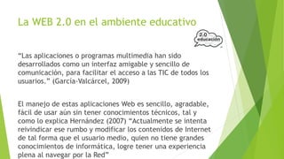 La WEB 2.0 en el ambiente educativo
“Las aplicaciones o programas multimedia han sido
desarrollados como un interfaz amigable y sencillo de
comunicación, para facilitar el acceso a las TIC de todos los
usuarios.” (García-Valcárcel, 2009)
El manejo de estas aplicaciones Web es sencillo, agradable,
fácil de usar aún sin tener conocimientos técnicos, tal y
como lo explica Hernández (2007) “Actualmente se intenta
reivindicar ese rumbo y modificar los contenidos de Internet
de tal forma que el usuario medio, quien no tiene grandes
conocimientos de informática, logre tener una experiencia
plena al navegar por la Red”

 
