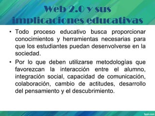 Web 2.0 y sus
implicaciones educativas
• Todo proceso educativo busca proporcionar
conocimientos y herramientas necesarias para
que los estudiantes puedan desenvolverse en la
sociedad.
• Por lo que deben utilizarse metodologías que
favorezcan la interacción entre el alumno,
integración social, capacidad de comunicación,
colaboración, cambio de actitudes, desarrollo
del pensamiento y el descubrimiento.

 