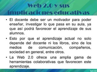 Web 2.0 y sus
implicaciones educativas
• El docente debe ser un motivador para poder
enseñar, investigar lo que pasa en su aula, ya
que así podrá favorecer el aprendizaje de sus
alumnos.
• Esto por que el aprendizaje actual no solo
depende del docente ni los libros, sino de los
medios
de
comunicación,
compañeros,
sociedad en general, entre otros.
• La Web 2.0 ofrece una amplia gama de
herramientas colaborativas que favorecen este
aprendizaje.

 