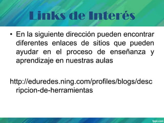 Links de Interés
• En la siguiente dirección pueden encontrar
diferentes enlaces de sitios que pueden
ayudar en el proceso de enseñanza y
aprendizaje en nuestras aulas
http://eduredes.ning.com/profiles/blogs/desc
ripcion-de-herramientas

 