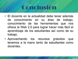 Conclusión
• El docente en la actualidad debe tener además
de conocimiento en su área de trabajo,
conocimiento de las herramientas que nos
ofrece la Web 2.0 para lograr hacer más fácil el
aprendizaje de los estudiantes así como de su
trabajo.
• Aprovechando los recursos gratuitos que
tenemos a la mano tanto de estudiantes como
docentes.

 
