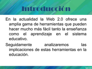 Introducción
En la actualidad la Web 2.0 ofrece una
amplia gama de herramientas que pueden
hacer mucho más fácil tanto la enseñanza
como el aprendizaje en el sistema
educativo.
Seguidamente
analizaremos
las
implicaciones de estas herramientas en la
educación.

 
