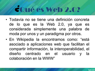¿Qué es Web 2.0?
• Todavía no se tiene una definición concreta
de lo que es la Web 2.0, ya que es
considerada simplemente una palabra de
moda por unos y un paradigma por otros.
• En Wikipedia la encontramos como: “está
asociado a aplicaciones web que facilitan el
compartir información, la interoperabilidad, el
diseño centrado en el usuario y la
colaboración en la WWW”

 