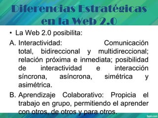 Diferencias Estratégicas
en la Web 2.0
• La Web 2.0 posibilita:
A. Interactividad:
Comunicación
total, bidireccional y multidireccional;
relación próxima e inmediata; posibilidad
de
interactividad
e
interacción
síncrona,
asíncrona,
simétrica
y
asimétrica.
B. Aprendizaje Colaborativo: Propicia el
trabajo en grupo, permitiendo el aprender
con otros, de otros y para otros.

 