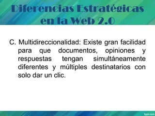 Diferencias Estratégicas
en la Web 2.0
C. Multidireccionalidad: Existe gran facilidad
para que documentos, opiniones y
respuestas
tengan simultáneamente
diferentes y múltiples destinatarios con
solo dar un clic.

 