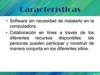 Características
• Software sin necesidad de instalarlo en la
computadora.
• Colaboración en línea a través de los
diferentes recursos disponibles: las
personas pueden participar y construir de
manera conjunta en los diferentes sitios.

 