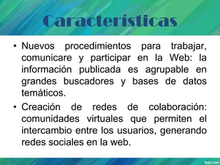 Características
• Nuevos procedimientos para trabajar,
comunicare y participar en la Web: la
información publicada es agrupable en
grandes buscadores y bases de datos
temáticos.
• Creación de redes de colaboración:
comunidades virtuales que permiten el
intercambio entre los usuarios, generando
redes sociales en la web.

 