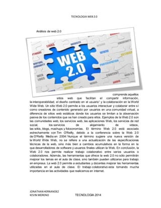 TECNOLOGIA WEB 2.0
JONATHAN HERNANDEZ
KEVIN MORENO TECNOLOGIA 2014
Análisis de web 2.0
comprende aquellos
sitios web que facilitan el compartir información,
la interoperabilidad, el diseño centrado en el usuario1
y la colaboración en la World
Wide Web. Un sitio Web 2.0 permite a los usuarios interactuar y colaborar entre sí
como creadores de contenido generado por usuarios en una comunidad virtual, a
diferencia de sitios web estáticos donde los usuarios se limitan a la observación
pasiva de los contenidos que se han creado para ellos. Ejemplos de la Web 2.0 son
las comunidades web, los servicios web, las aplicaciones Web, los servicios de red
social, los servicios de alojamiento de videos,
las wikis, blogs, mashups y folcsonomías. El término Web 2.0 está asociado
estrechamente con Tim O'Reilly, debido a la conferencia sobre la Web 2.0
de O'Reilly Media en 2004.2
Aunque el término sugiere una nueva versión de
la World Wide Web, no se refiere a una actualización de las especificaciones
técnicas de la web, sino más bien a cambios acumulativos en la forma en la
que desarrolladores de software y usuarios finales utilizan la Web. En conclusión, la
Web 2.0 nos permite realizar trabajo colaborativo entre varios usuarios o
colaboradores. Además, las herramientas que ofrece la web 2.0 no sólo permitirán
mejorar los temas en el aula de clase, sino también pueden utilizarse para trabajo
en empresa. La web 2.0 permite a estudiantes y docentes mejorar las herramientas
utilizadas en el aula de clase. El trabajo colaborativo esta tomando mucha
importancia en las actividades que realicemos en internet.
 