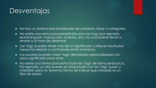 Desventajas


No hay un sistema pre-establecido de palabras clave o categorías.



No existe una estructura predefinida para las tags (por ejemplo
plural/singular, mayúsculas, acentos, etc.) lo cual puede llevar a
errores a la hora de deletrear.



Las 'tags' pueden tener más de un significado y ofrecer resultados
inexactos debido a confusiones entre sinónimos.



Los usuarios pueden crear 'tags' demasiado personalizadas con
poco significado para otros.



No existe una forma para estructurar las 'tags' de forma jerárquica.
Por ejemplo, un sitio puede ser etiquetado con las 'tags' queso y
cheddar, pero no tenemos forma de indicar que cheddar es un
tipo de queso.

 