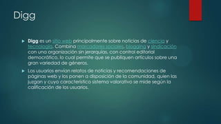 Digg


Digg es un sitio web principalmente sobre noticias de ciencia y
tecnología. Combina marcadores sociales, blogging y sindicación
con una organización sin jerarquías, con control editorial
democrático, lo cual permite que se publiquen artículos sobre una
gran variedad de géneros.



Los usuarios envían relatos de noticias y recomendaciones de
páginas web y los ponen a disposición de la comunidad, quien las
juzgan y cuyo característico sistema valorativo se mide según la
calificación de los usuarios.

 