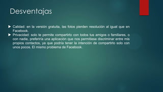 Desventajas
 Calidad: en la versión gratuita, las fotos pierden resolución al igual que en
Facebook.
 Privacidad: solo te permite compartirlo con todos tus amigos o familiares, o
con nadie, preferiría una aplicación que nos permitiese discriminar entre mis
propios contactos, ya que podría tener la intención de compartirlo solo con
unos pocos. El mismo problema de Facebook.

 