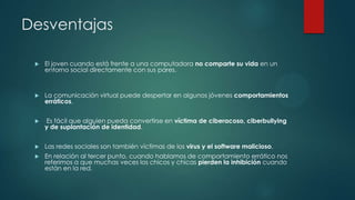Desventajas


El joven cuando está frente a una computadora no comparte su vida en un
entorno social directamente con sus pares.



La comunicación virtual puede despertar en algunos jóvenes comportamientos
erráticos.



Es fácil que alguien pueda convertirse en víctima de ciberacoso, ciberbullying
y de suplantación de identidad.



Las redes sociales son también víctimas de los virus y el software malicioso.



En relación al tercer punto, cuando hablamos de comportamiento errático nos
referimos a que muchas veces los chicos y chicas pierden la inhibición cuando
están en la red.

 