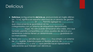 Delicious


Delicious (antiguamente del.icio.us, pronunciado en inglés dilíshes
[dɪˈl ʃəs], significa en español delicioso) es un servicio de gestión
ɪ
de marcadores sociales en web. Permite agregar los marcadores
que clásicamente se guardaban en los navegadores y
categorizarlos con un sistema de etiquetado denominado
folcsonomías (tags). No sólo puede almacenar sitios webs, sino que
también permite compartirlos con otros usuarios de del.icio.us y
determinar cuántos tienen un determinado enlace guardado en
sus marcadores.



Tiene una interfaz sencilla que utiliza HTML muy simple y un sistema
de URLs legible. Además posee un flexible servicio de sindicación
web mediante RSS y una API que permite hacer rápidamente
aplicaciones que trabajen con del.icio.us.

 
