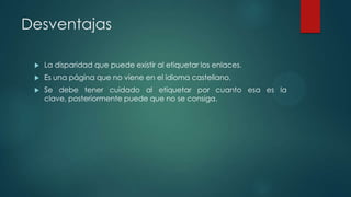 Desventajas


La disparidad que puede existir al etiquetar los enlaces.



Es una página que no viene en el idioma castellano.



Se debe tener cuidado al etiquetar por cuanto esa es la
clave, posteriormente puede que no se consiga.

 