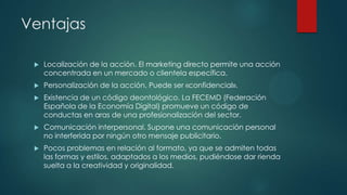 Ventajas


Localización de la acción. El marketing directo permite una acción
concentrada en un mercado o clientela específica.



Personalización de la acción. Puede ser «confidencial».



Existencia de un código deontológico. La FECEMD (Federación
Española de la Economía Digital) promueve un código de
conductas en aras de una profesionalización del sector.



Comunicación interpersonal. Supone una comunicación personal
no interferida por ningún otro mensaje publicitario.



Pocos problemas en relación al formato, ya que se admiten todas
las formas y estilos, adaptados a los medios, pudiéndose dar rienda
suelta a la creatividad y originalidad.

 