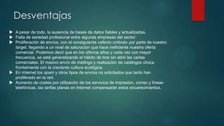 Desventajas
 A pesar de todo, la ausencia de bases de datos fiables y actualizadas.
 Falta de seriedad profesional entre algunas empresas del sector.
 Proliferación de envíos, con el consiguiente «efecto umbral» por parte de nuestro
target, llegando a un nivel de saturación que hace ineficiente nuestra oferta
comercial. Podemos decir que en los últimos años y cada vez con mayor
frecuencia, se está generalizando el hábito de tirar sin abrir las cartas
comerciales. El masivo envío de mailings y realización de catálogos choca
frontalmente con la creciente cultura ecológica.
 En Internet los spam y otros tipos de envíos no solicitados que tanto han
proliferado en la red.
 Aumento de costes por utilización de los servicios de impresión, correo y líneas
telefónicas, las tarifas planas en Internet compensarán estos encarecimientos.

 
