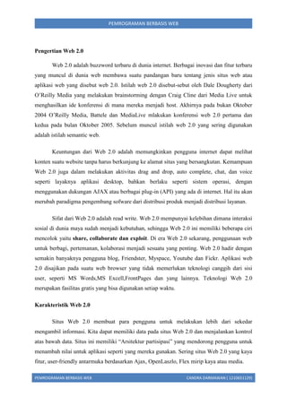 PEMROGRAMAN BERBASIS WEB

Pengertian Web 2.0
Web 2.0 adalah buzzword terbaru di dunia internet. Berbagai inovasi dan fitur terbaru
yang muncul di dunia web membawa suatu pandangan baru tentang jenis situs web atau
aplikasi web yang disebut web 2.0. Istilah web 2.0 disebut-sebut oleh Dale Dougherty dari
O’Reilly Media yang melakukan brainstorming dengan Craig Cline dari Media Live untuk
menghasilkan ide konferensi di mana mereka menjadi host. Akhirnya pada bukan Oktober
2004 O’Reilly Media, Battele dan MediaLive mlakukan konferensi web 2.0 pertama dan
kedua pada bulan Oktober 2005. Sebelum muncul istilah web 2.0 yang sering digunakan
adalah istilah semantic web.
Keuntungan dari Web 2.0 adalah memungkinkan pengguna internet dapat melihat
konten suatu website tanpa harus berkunjung ke alamat situs yang bersangkutan. Kemampuan
Web 2.0 juga dalam melakukan aktivitas drag and drop, auto complete, chat, dan voice
seperti layaknya aplikasi desktop, bahkan berlaku seperti sistem operasi, dengan
menggunakan dukungan AJAX atau berbagai plug-in (API) yang ada di internet. Hal itu akan
merubah paradigma pengembang sofware dari distribusi produk menjadi distribusi layanan.
Sifat dari Web 2.0 adalah read write. Web 2.0 mempunyai kelebihan dimana interaksi
sosial di dunia maya sudah menjadi kebutuhan, sehingga Web 2.0 ini memiliki beberapa ciri
mencolok yaitu share, collaborate dan exploit. Di era Web 2.0 sekarang, penggunaan web
untuk berbagi, pertemanan, kolaborasi menjadi sesuatu yang penting. Web 2.0 hadir dengan
semakin banyaknya pengguna blog, Friendster, Myspace, Youtube dan Fickr. Aplikasi web
2.0 disajikan pada suatu web browser yang tidak memerlukan teknologi canggih dari sisi
user, seperti MS Words,MS Excell,FrontPages dan yang lainnya. Teknologi Web 2.0
merupakan fasilitas gratis yang bisa digunakan setiap waktu.
Karakteristik Web 2.0
Situs Web 2.0 membuat para pengguna untuk melakukan lebih dari sekedar
mengambil informasi. Kita dapat memiliki data pada situs Web 2.0 dan menjalankan kontrol
atas bawah data. Situs ini memiliki “Arsitektur partisipasi” yang mendorong pengguna untuk
menambah nilai untuk aplikasi seperti yang mereka gunakan. Sering situs Web 2.0 yang kaya
fitur, user-friendly antarmuka berdasarkan Ajax, OpenLaszlo, Flex mirip kaya atau media.
PEMROGRAMAN BERBASIS WEB

CANDRA DARMAWAN ( 1210651129)

 