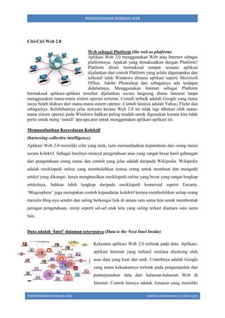 PEMROGRAMAN BERBASIS WEB

Ciri-Ciri Web 2.0
Web sebagai Platform (the web as platform)
Aplikasi Web 2.0 menggunakan Web atau Internet sebagai
platformnya. Apakah yang dimaksudkan dengan Platform?
Platform disini bermaksud tempat sesuatu aplikasi
dijalankan dan contoh Platform yang selalu digunapakai dan
terkenal ialah Windows dimana aplikasi seperti Microsoft
Office, Adobe Photoshop dan sebagainya ada terdapat
didalamnya. Menggunakan Internet sebagai Platform
bermaksud aplikasi-aplikasi tersebut dijalankan secara langsung diatas Internet tanpa
menggunakan mana-mana sistem operasi tertentu. Contoh terbaik adalah Google yang mana
ianya boleh diakses dari mana-mana sistem operasi. Contoh lainnya adalah Yahoo, Flickr dan
sebagainya. Kelebihannya jelas ternyata kerana Web 2.0 ini tidak lagi dibatasi oleh manamana sistem operasi pada Windows bahkan paling mudah untuk digunakan kerana kita tidak
perlu untuk meng ‘install’ apa-apa pun untuk menggunakan aplikasi-aplikasi ini.
Memanafaatkan Kecerdasan Kolektif
(harnesing collective intelligence)
Aplikasi Web 2.0 memiliki sifat yang unik, iaitu memanfaatkan kepandaian dari orang ramai
secara kolektif. Sebagai hasilnya muncul pengetahuan asas yang sangat besar hasil gabungan
dari pengetahuan orang ramai dan contoh yang jelas adalah daripada Wikipedia. Wikipedia
adalah ensiklopedi online yang membolehkan semua orang untuk membuat dan mengedit
artikel yang dikongsi. Ianya menghasilkan ensiklopedi online yang besar yang sangat lengkap
artikelnya, bahkan lebih lengkap daripada ensiklopedi komersial seperti Encarta.
‘Blogosphere’ juga merupakan contoh kepandaian kolektif kerana membolehkan setiap orang
menulis blog-nya sendiri dan saling berkongsi link di antara satu sama lain untuk membentuk
jaringan pengetahuan, mirip seperti sel-sel otak kita yang saling terkait diantara satu sama
lain.
Data adalah ‘Intel’ dalaman seterusnya (Data is the Next Intel Inside)
Kekuatan aplikasi Web 2.0 terletak pada data. Aplikasiaplikasi Internet yang terhasil sentiasa disokong oleh
asas data yang kuat dan unik. Contohnya adalah Google
yang mana kekuatannya terletak pada pengumpulan dan
penterjemahan data dari halaman-halaman Web di
Internet. Contoh lainnya adalah Amazon yang memiliki
PEMROGRAMAN BERBASIS WEB

CANDRA DARMAWAN ( 1210651129)

 