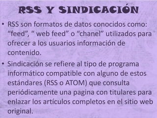 RSS Y SINDICACIÓN
• RSS son formatos de datos conocidos como:
“feed”, “ web feed” o “chanel” utilizados para
ofrecer a los usuarios información de
contenido.
• Sindicación se refiere al tipo de programa
informático compatible con alguno de estos
estándares (RSS o ATOM) que consulta
periódicamente una pagina con titulares para
enlazar los artículos completos en el sitio web
original.
 