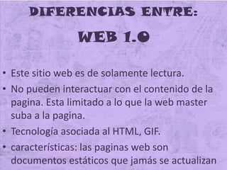 DIFERENCIAS ENTRE:
WEB 1.0
• Este sitio web es de solamente lectura.
• No pueden interactuar con el contenido de la
pagina. Esta limitado a lo que la web master
suba a la pagina.
• Tecnología asociada al HTML, GIF.
• características: las paginas web son
documentos estáticos que jamás se actualizan
 