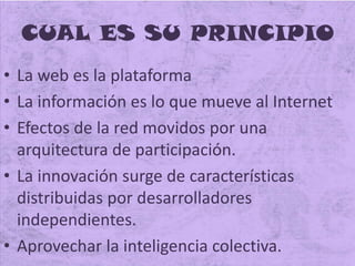CUAL ES SU PRINCIPIO
• La web es la plataforma
• La información es lo que mueve al Internet
• Efectos de la red movidos por una
arquitectura de participación.
• La innovación surge de características
distribuidas por desarrolladores
independientes.
• Aprovechar la inteligencia colectiva.
 
