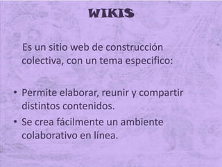 WIKIS
Es un sitio web de construcción
colectiva, con un tema especifico:
• Permite elaborar, reunir y compartir
distintos contenidos.
• Se crea fácilmente un ambiente
colaborativo en línea.
 