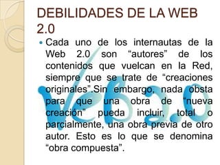 DEBILIDADES DE LA WEB
2.0
 Cada uno de los internautas de la
Web 2.0 son “autores” de los
contenidos que vuelcan en la Red,
siempre que se trate de “creaciones
originales”.Sin embargo, nada obsta
para que una obra de “nueva
creación” pueda incluir, total o
parcialmente, una obra previa de otro
autor. Esto es lo que se denomina
“obra compuesta”.
 