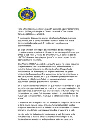 Peña y Coroles difunden la investigación que surge a partir del seminario
del año 2006 organizado por la Cátedra de la UNESCO sobre las
llamadas aplicaciones Web 2.0.
A continuación destacamos algunos párrafos significativos de ambos
documentos, con el objeto de intentar ―alumbrar‖ sobre esta nueva
denominación llamada web 2.0 y cuáles son sus alcances y
potencialidades.
Se eligió un orden cronológico de presentación de los autores pues
consideramos que a partir de la difusión de las nuevas posibilidades que
brinda la web y que O´Really dio en llamar web 2.0, es que la cátedra
UNESCO de e-learning opta para ―juntar‖ a los expertos para debatir
acerca del nuevo fenómeno.
Dice Vicente (2005) ―La web 2.0 es el sueño que se ha estado fraguando
progresivamente y sin hacer demasiado ruido en las cocinas de la
industria de internet durante los últimos dos años. Una profunda
reinvención de las estrategias y las arquitecturas sobre las que se
implementan los servicios online que promete sentar los cimientos de la
web de la próxima década. En la que se habrán quedado obsoletos los
símiles con la biblioteca de Babel, porque cada vez habrá menos
documentos cerrados que almacenar y distribuir."
En la nueva web las metáforas con las que trabajar son el radar en el que
seguir la evolución dinámica de los objetos, el cuadro de mandos lleno de
potenciómetros, el barómetro que proporciona una lectura en tiempo real
del estado de las cosas. Quizás podemos decirlo sin salir de Borges: la
nueva web es mucho más El Aleph que la biblioteca infinita o el libro de
arena.‖
―La web que está emergiendo es una en la que las máquinas hablan entre
sí de la misma manera en que antes los humanos hablaban con las
máquinas o entre ellos mismos. Si la red es el equivalente de un sistema
operativo, en esta fase estamos aprendiendo a programar a la web.
La más profunda de las transformaciones de la web 2.0 reside en la
reinvención de la manera en que la información circula por la red,
democratizando y poniendo a disposición de todos los usuarios la
 