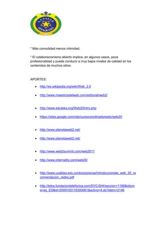 * Más comodidad menos intimidad.
* El colaboracionismo abierto implica, en algunos casos, poca
profesionalidad y puede conducir a muy bajos niveles de calidad en los
contenidos de muchos sitios.
APORTES:
http://es.wikipedia.org/wiki/Web_2.0
http://www.maestrosdelweb.com/editorial/web2/
http://www.eduteka.org/Web20Intro.php
https://sites.google.com/site/cursocoordinadorestic/web20
http://www.planetaweb2.net/
http://www.planetaweb2.net/
http://www.web2summit.com/web2011
http://www.internality.com/web20/
http://www.ucaldas.edu.co/docs/prensa/Introduccionala_web_20_re
comendacion_redes.pdf
http://telos.fundaciontelefonica.com/DYC/SHI/seccion=1188&idiom
a=es_ES&id=2009100116300061&activo=4.do?elem=2146
 
