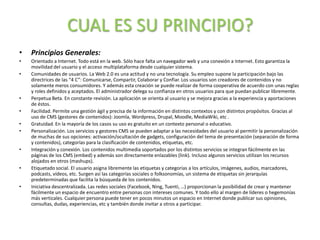 CUAL ES SU PRINCIPIO?
• Principios Generales:
• Orientado a Internet. Todo está en la web. Sólo hace falta un navegador web y una conexión a Internet. Esto garantiza la
movilidad del usuario y el acceso multiplataforma desde cualquier sistema.
• Comunidades de usuarios. La Web 2.0 es una actitud y no una tecnología. Su empleo supone la participación bajo las
directrices de las “4 C”: Comunicarse, Compartir, Colaborar y Confiar. Los usuarios son creadores de contenidos y no
solamente meros consumidores. Y además esta creación se puede realizar de forma cooperativa de acuerdo con unas reglas
y roles definidos y aceptados. El administrador delega su confianza en otros usuarios para que puedan publicar libremente.
• Perpetua Beta. En constante revisión. La aplicación se orienta al usuario y se mejora gracias a la experiencia y aportaciones
de éstos.
• Facilidad. Permite una gestión ágil y precisa de la información en distintos contextos y con distintos propósitos. Gracias al
uso de CMS (gestores de contenidos): Joomla, Wordpress, Drupal, Moodle, MediaWiki, etc .
• Gratuidad. En la mayoría de los casos su uso es gratuito en un contexto personal o educativo.
• Personalización. Los servicios y gestores CMS se pueden adaptar a las necesidades del usuario al permitir la personalización
de muchas de sus opciones: activación/ocultación de gadgets, configuración del tema de presentación (separación de forma
y contenidos), categorías para la clasificación de contenidos, etiquetas, etc.
• Integración y conexión. Los contenidos multimedia soportados por los distintos servicios se integran fácilmente en las
páginas de los CMS (embed) y además son directamente enlazables (link). Incluso algunos servicios utilizan los recursos
alojados en otros (mashups).
• Etiquetado social. El usuario asigna libremente las etiquetas y categorías a los artículos, imágenes, audios, marcadores,
podcasts, vídeos, etc. Surgen así las categorías sociales o folksonomías, un sistema de etiquetas sin jerarquías
predeterminadas que facilita la búsqueda de los contenidos.
• Iniciativa descentralizada. Las redes sociales (Facebook, Ning, Tuenti, …) proporcionan la posibilidad de crear y mantener
fácilmente un espacio de encuentro entre personas con intereses comunes. Y todo ello al margen de líderes o hegemonías
más verticales. Cualquier persona puede tener en pocos minutos un espacio en Internet donde publicar sus opiniones,
consultas, dudas, experiencias, etc y también donde invitar a otros a participar.
 