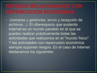• (compras y gestiones, envío y recepción de
archivos...). El ciberespacio que sustenta
Internet es un mundo paralelo en el que se
pueden realizar prácticamente todas las
actividades que realizamos en el "mundo físico".
Y las actividades con repercusión económica
siempre suponen riesgos. En el caso de Internet
destacamos los siguientes:
 