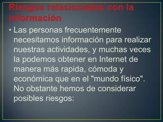 • Las personas frecuentemente
necesitamos información para realizar
nuestras actividades, y muchas veces
la podemos obtener en Internet de
manera más rapida, cómoda y
económica que en el "mundo físico".
No obstante hemos de considerar
posibles riesgos:
 