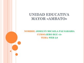 UNIDAD EDUCATIVA
MAYOR «AMBATO»
NOMBRE: JOSELYN MICAELA PAZ SARABIA
CURSO:3ERO BGU «3»
TEMA: WEB 2.0
 