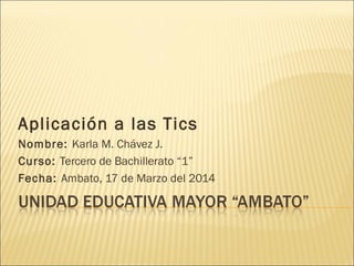 Aplicación a las Tics
Nombre: Karla M. Chávez J.
Curso: Tercero de Bachillerato “1”
Fecha: Ambato, 17 de Marzo del 2014
 