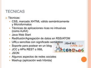 TECNICAS
 Técnicas:
 CSS, marcado XHTML válido semánticamente
y Microformatos
 Técnicas de aplicaciones ricas no intrusivas
(como AJAX)
 Java Web Start
 Redifusión/Agregación de datos en RSS/ATOM
 URLs sencillas con significado semántico
 Soporte para postear en un blog
 JCC y APIs REST o XML
 JSON
 Algunos aspectos de redes sociales
 Mashup (aplicación web híbrida)
 