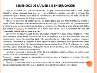 BENEFICIOS DE LA WEB 2.0 EN EDUCACIÓN
Hoy en día nadie duda que la Internet sea una gran fuente de conocimiento. En el campo
educativo ofrece recursos para que los y las estudiantes puedan aprender y reforzar los
contenidos que se trabajan en clase. La información y el conocimiento ya no está solo en los
libros, ni los docentes son los únicos transmisores.
Por eso los docentes no pueden ignorar las posibilidades que esta herramienta proporciona y
deben ofrecer a los educandos esta nueva vía de aprendizaje y comunicación, así como enseñarles
a utilizarla como instrumento de aprendizaje y conocimiento. Además, gracias a las posibilidades
que ofrece la Web 2.0, el alumnado va a poder interactuar, crear y colaborar. No será un
consumidor pasivo, sino un usuario activo.
Son muchos los recursos Web 2.0 que se pueden encontrarnos para fines pedagógicos. Todos
estos recursos deben tener presente una serie de aspectos que son fundamentales para ser
considerados como herramientas Web 2.0, permitiendo en todos ellos publicar, mezclar,
compartir, relacionarse y cooperar. Si falla alguno de estos elementos no se pueden considerar
como herramientas Web 2.0. Algunos tipos de herramientas de la WEB 2.0 utilizadas en el aula
son: las páginas WEB, los Blogs, Eduglogster, Wikis, Redes Sociales, Aulas Virtuales, Slideshare,
mapas editables colaborativos, entre otros.
Motivar e interesar al alumnado. Antes de una explicación solemos utilizar un vídeo o una
presentación del contenido que vamos a tratar.
Presentar, reforzar, repasar los contenidos curriculares que se trabajan en el aula. Para ello
utilizamos juegos online.
Favorecer la participación y el aprender a aprender. La interacción y colaboración son algunas
de las características más interesantes desde la visión constructivista del aprendizaje.
 
